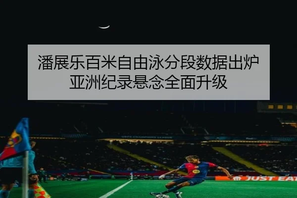 潘展乐百米自由泳分段数据出炉 亚洲纪录悬念全面升级（LEYUSPORTS）