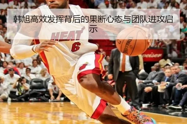 韩旭高效发挥背后的果断心态与团队进攻启示（LEYUSPORTS）