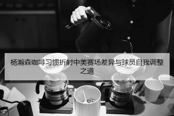 杨瀚森咖啡习惯折射中美赛场差异与球员自我调整之道（LEYUSPORTS）