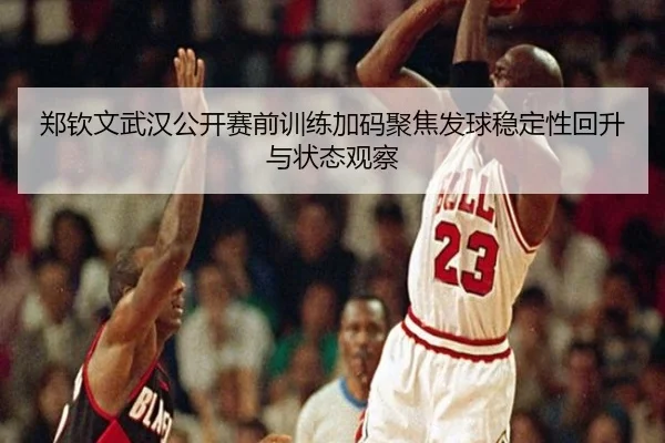 郑钦文武汉公开赛前训练加码聚焦发球稳定性回升与状态观察（LEYUSPORTS）