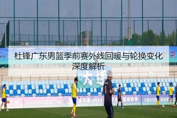 杜锋广东男篮季前赛外线回暖与轮换变化深度解析（LEYUSPORTS）