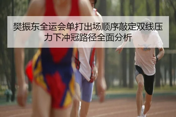 樊振东全运会单打出场顺序敲定双线压力下冲冠路径全面分析（LEYUSPORTS）